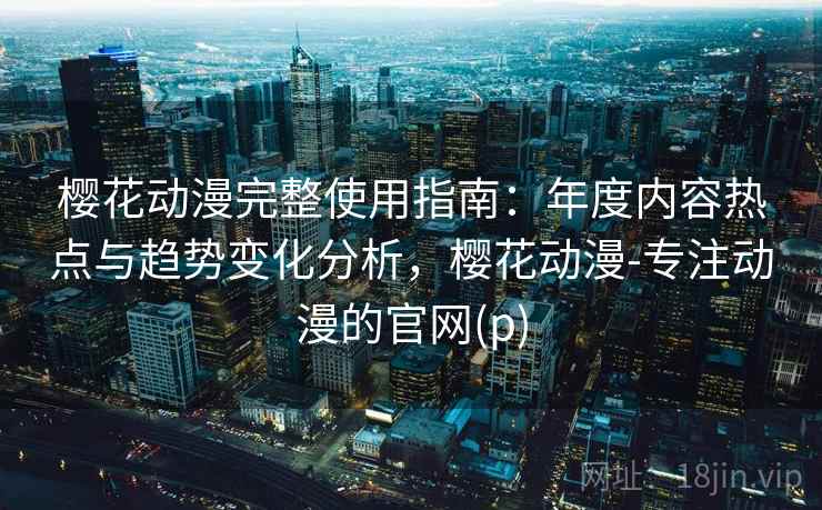 樱花动漫完整使用指南：年度内容热点与趋势变化分析，樱花动漫-专注动漫的官网(p)