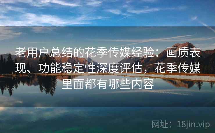 老用户总结的花季传媒经验：画质表现、功能稳定性深度评估，花季传媒里面都有哪些内容