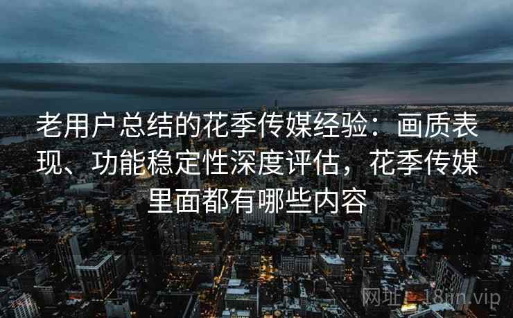 老用户总结的花季传媒经验：画质表现、功能稳定性深度评估，花季传媒里面都有哪些内容