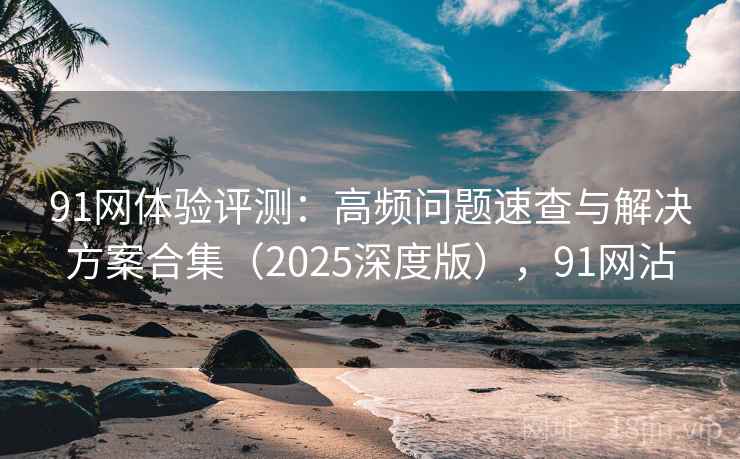 91网体验评测:高频问题速查与解决方案合集(2025深度版),91网沾 91网体验评测:高频问题速查与解决方案合集(2025深度版),91网沾