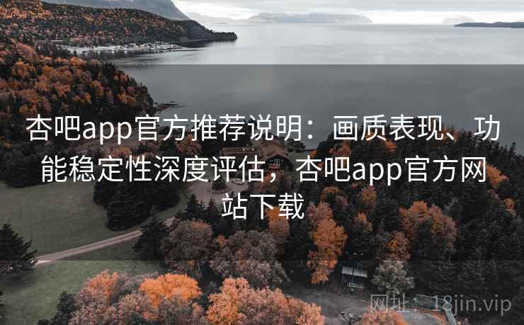 杏吧app官方推荐说明：画质表现、功能稳定性深度评估，杏吧app官方网站下载