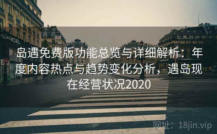 岛遇免费版功能总览与详细解析：年度内容热点与趋势变化分析，遇岛现在经营状况2020