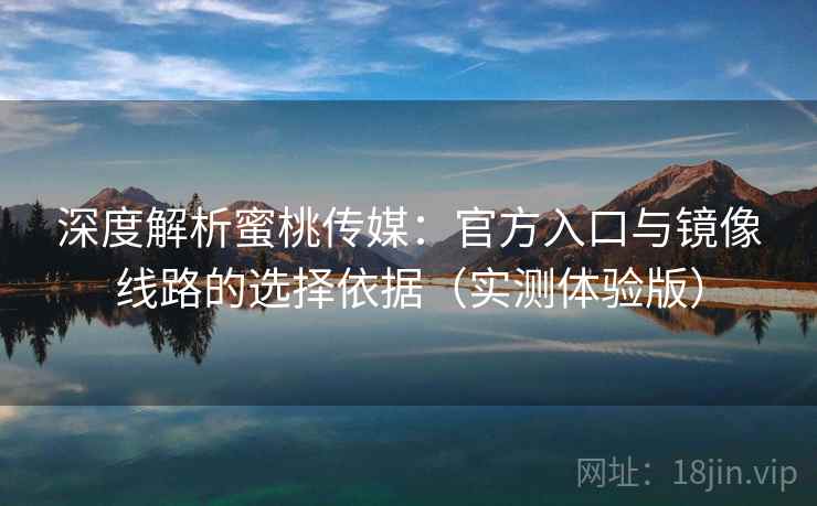 深度解析蜜桃传媒：官方入口与镜像线路的选择依据（实测体验版）