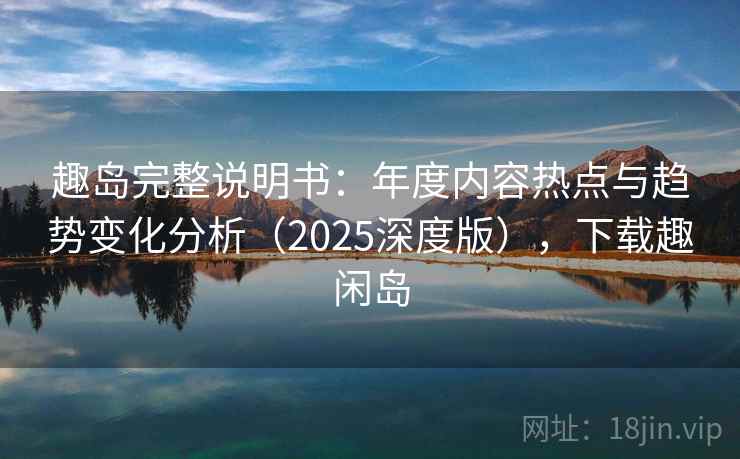 趣岛完整说明书：年度内容热点与趋势变化分析（2025深度版），下载趣闲岛