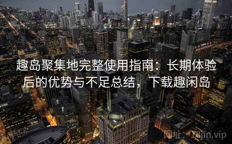 趣岛聚集地完整使用指南：长期体验后的优势与不足总结，下载趣闲岛