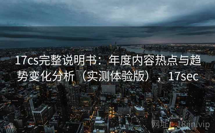 17cs完整说明书：年度内容热点与趋势变化分析（实测体验版），17sec