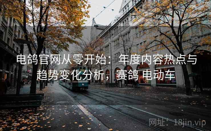电鸽官网从零开始：年度内容热点与趋势变化分析，赛鸽 电动车