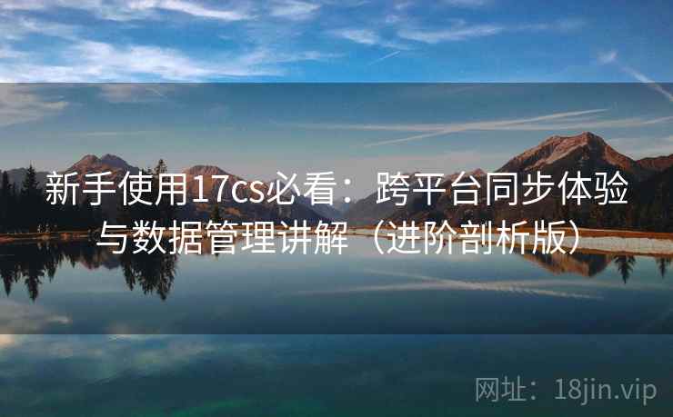 新手使用17cs必看：跨平台同步体验与数据管理讲解（进阶剖析版）