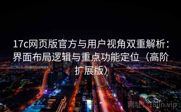 17c网页版官方与用户视角双重解析：界面布局逻辑与重点功能定位（高阶扩展版）