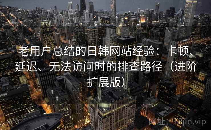 老用户总结的日韩网站经验：卡顿、延迟、无法访问时的排查路径（进阶扩展版）