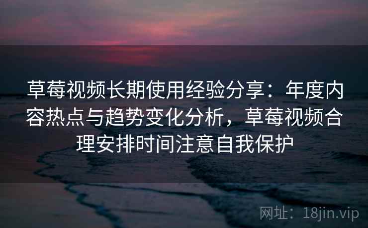 草莓视频长期使用经验分享：年度内容热点与趋势变化分析，草莓视频合理安排时间注意自我保护