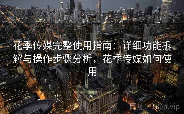 花季传媒完整使用指南：详细功能拆解与操作步骤分析，花季传媒如何使用