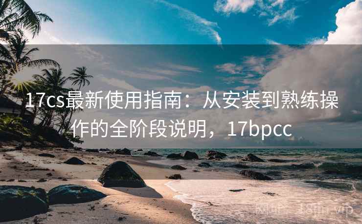 17cs最新使用指南：从安装到熟练操作的全阶段说明，17bpcc