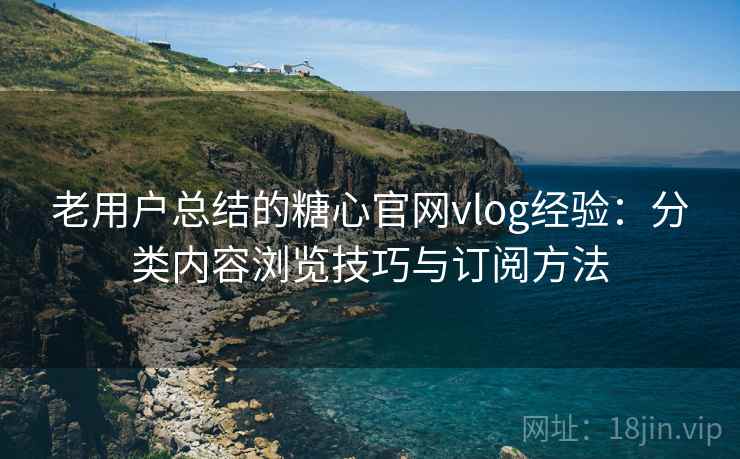 老用户总结的糖心官网vlog经验：分类内容浏览技巧与订阅方法
