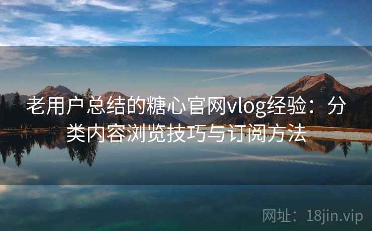 老用户总结的糖心官网vlog经验：分类内容浏览技巧与订阅方法