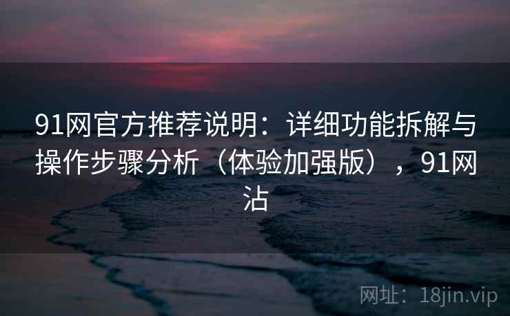 91网官方推荐说明:详细功能拆解与操作步骤分析(体验加强版),91网沾 91网官方推荐说明:详细功能拆解与操作步骤分析(体验加强版),91网沾