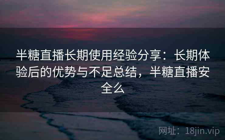 半糖直播长期使用经验分享：长期体验后的优势与不足总结，半糖直播安全么