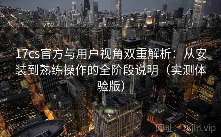 17cs官方与用户视角双重解析：从安装到熟练操作的全阶段说明（实测体验版）