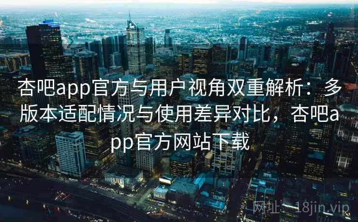 杏吧app官方与用户视角双重解析：多版本适配情况与使用差异对比，杏吧app官方网站下载