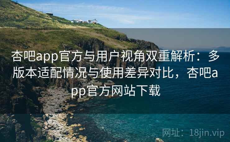 杏吧app官方与用户视角双重解析：多版本适配情况与使用差异对比，杏吧app官方网站下载