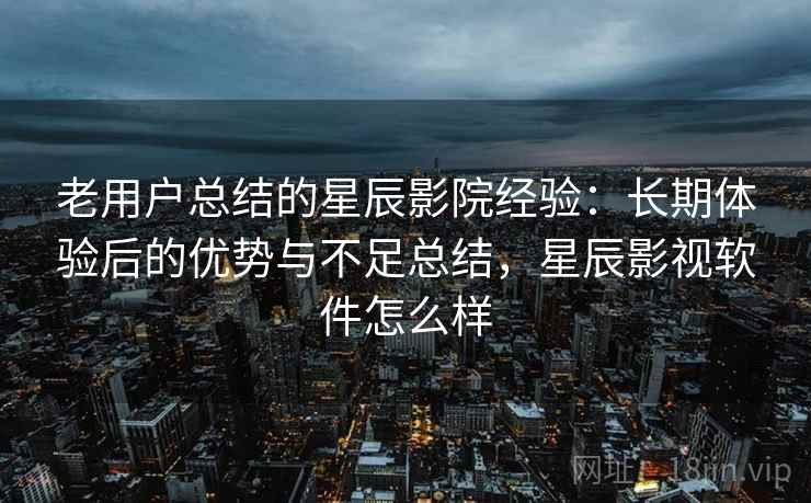 老用户总结的星辰影院经验：长期体验后的优势与不足总结，星辰影视软件怎么样