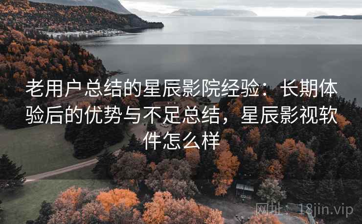 老用户总结的星辰影院经验：长期体验后的优势与不足总结，星辰影视软件怎么样
