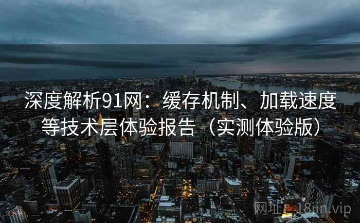 深度解析91网：缓存机制、加载速度等技术层体验报告（实测体验版）