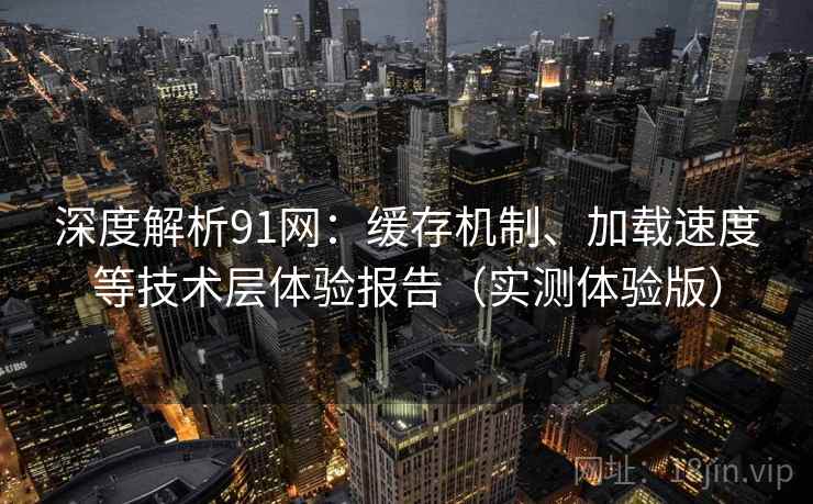 深度解析91网：缓存机制、加载速度等技术层体验报告（实测体验版）