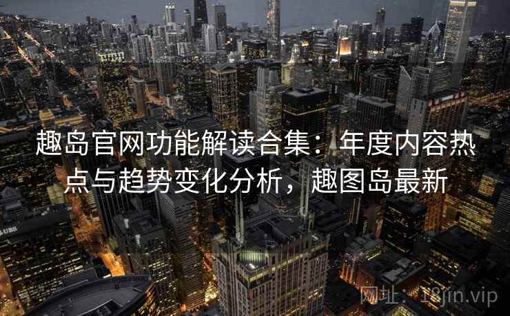 趣岛官网功能解读合集：年度内容热点与趋势变化分析，趣图岛最新