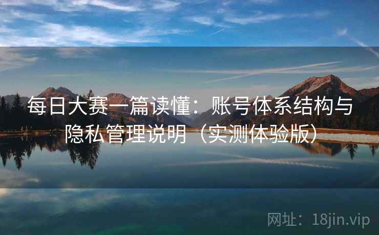 每日大赛一篇读懂：账号体系结构与隐私管理说明（实测体验版）