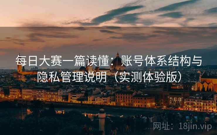 每日大赛一篇读懂：账号体系结构与隐私管理说明（实测体验版）