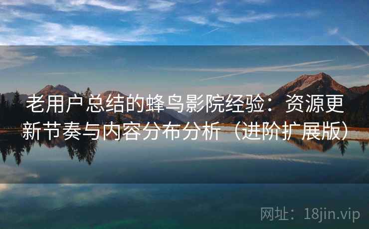 老用户总结的蜂鸟影院经验：资源更新节奏与内容分布分析（进阶扩展版）