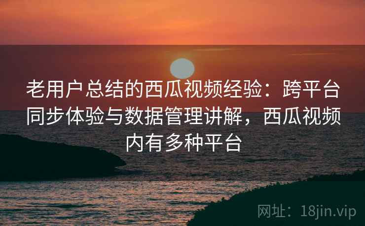 老用户总结的西瓜视频经验：跨平台同步体验与数据管理讲解，西瓜视频内有多种平台