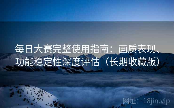 每日大赛完整使用指南：画质表现、功能稳定性深度评估（长期收藏版）