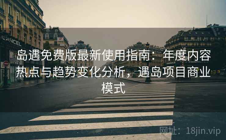 岛遇免费版最新使用指南：年度内容热点与趋势变化分析，遇岛项目商业模式