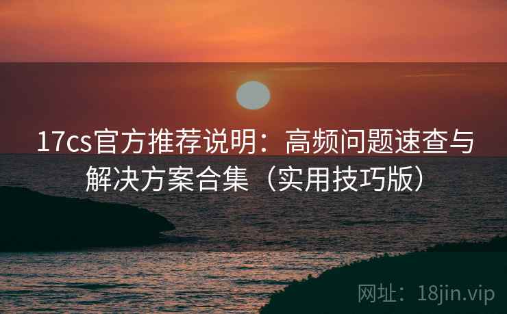 17cs官方推荐说明：高频问题速查与解决方案合集（实用技巧版）