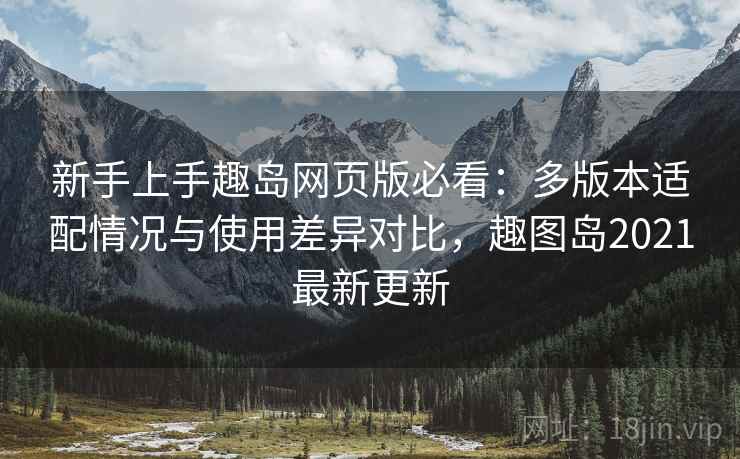 新手上手趣岛网页版必看：多版本适配情况与使用差异对比，趣图岛2021最新更新
