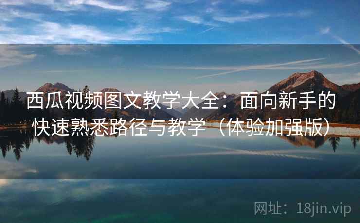 西瓜视频图文教学大全：面向新手的快速熟悉路径与教学（体验加强版）