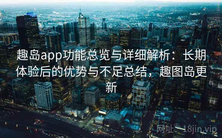 趣岛app功能总览与详细解析：长期体验后的优势与不足总结，趣图岛更新