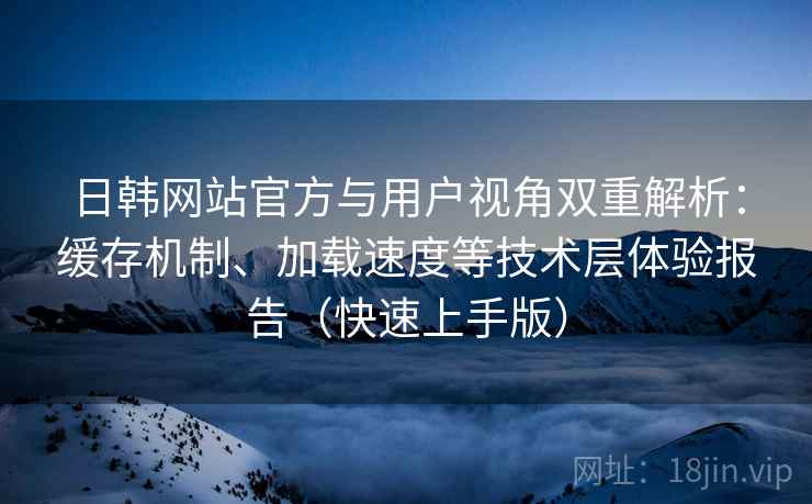 日韩网站官方与用户视角双重解析：缓存机制、加载速度等技术层体验报告（快速上手版）