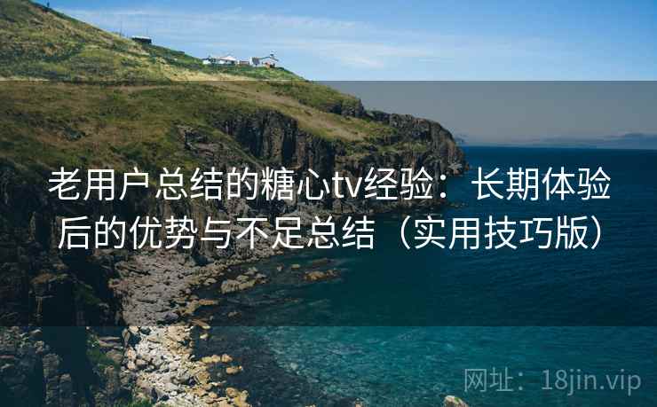 老用户总结的糖心tv经验：长期体验后的优势与不足总结（实用技巧版）