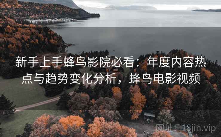 新手上手蜂鸟影院必看：年度内容热点与趋势变化分析，蜂鸟电影视频