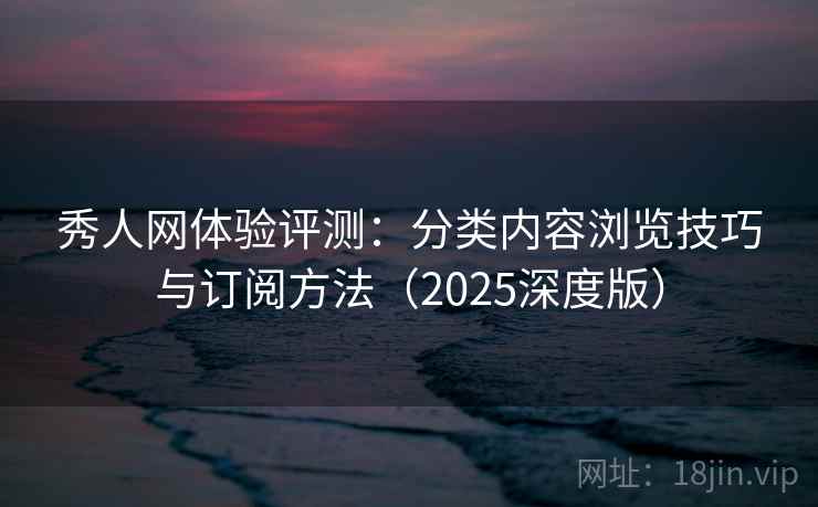 秀人网体验评测：分类内容浏览技巧与订阅方法（2025深度版）
