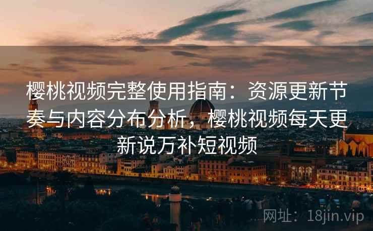 樱桃视频完整使用指南：资源更新节奏与内容分布分析，樱桃视频每天更新说万补短视频