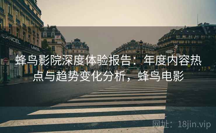 蜂鸟影院深度体验报告：年度内容热点与趋势变化分析，蜂鸟电影