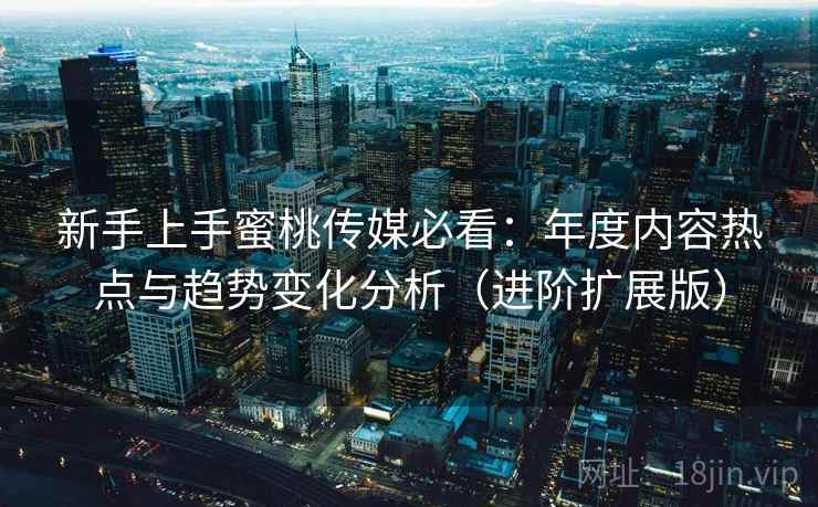 新手上手蜜桃传媒必看：年度内容热点与趋势变化分析（进阶扩展版）