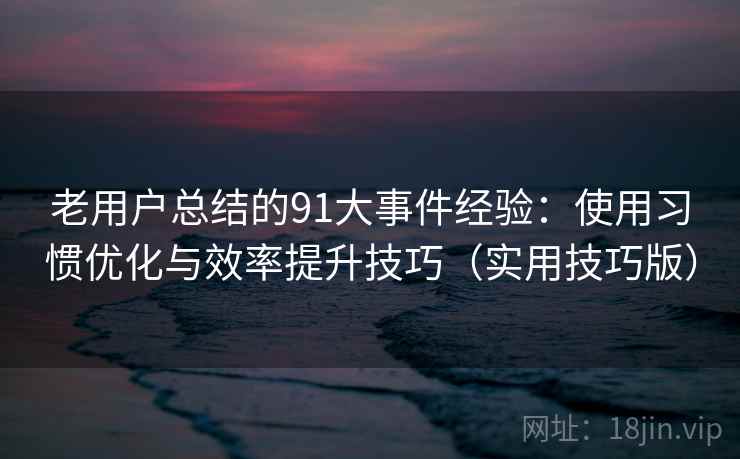 老用户总结的91大事件经验：使用习惯优化与效率提升技巧（实用技巧版）