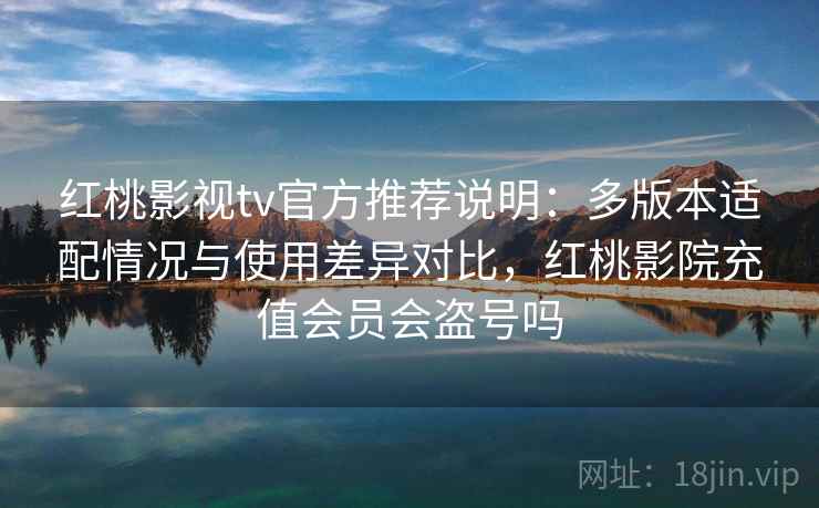 红桃影视tv官方推荐说明：多版本适配情况与使用差异对比，红桃影院充值会员会盗号吗