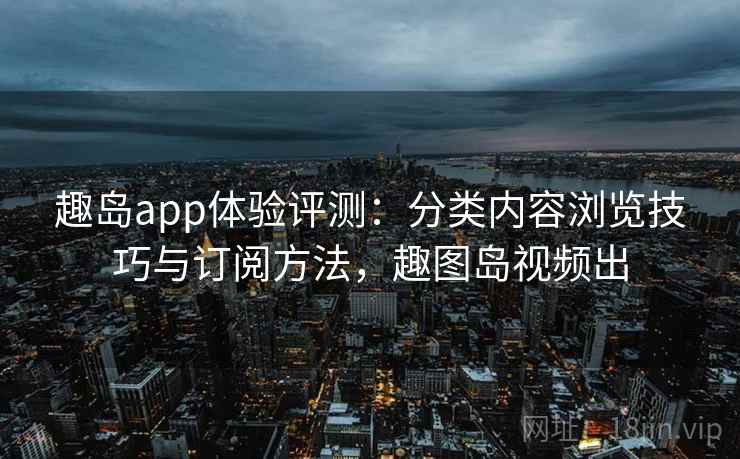 趣岛app体验评测:分类内容浏览技巧与订阅方法,趣图岛视频出 趣岛app体验评测:分类内容浏览技巧与订阅方法,趣图岛视频出