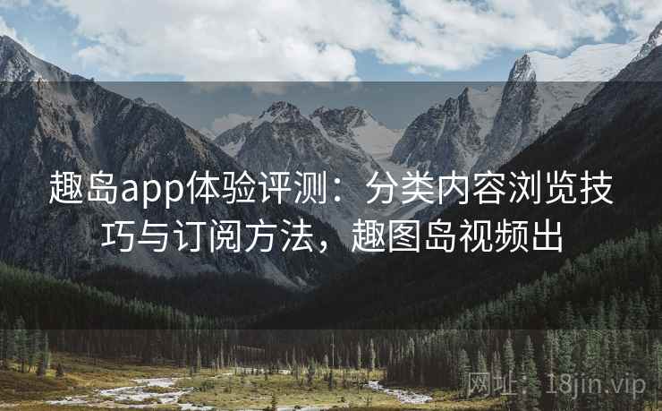 趣岛app体验评测：分类内容浏览技巧与订阅方法，趣图岛视频出